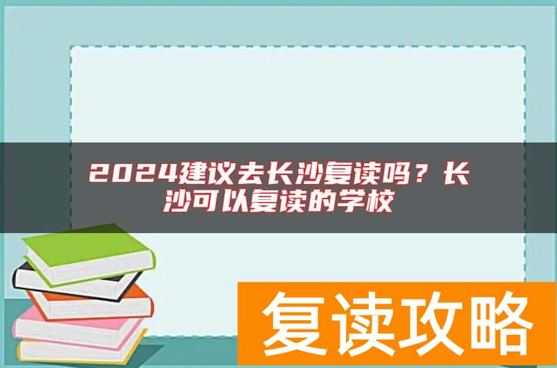 2024建议去长沙复读吗？长沙可以复读的学校